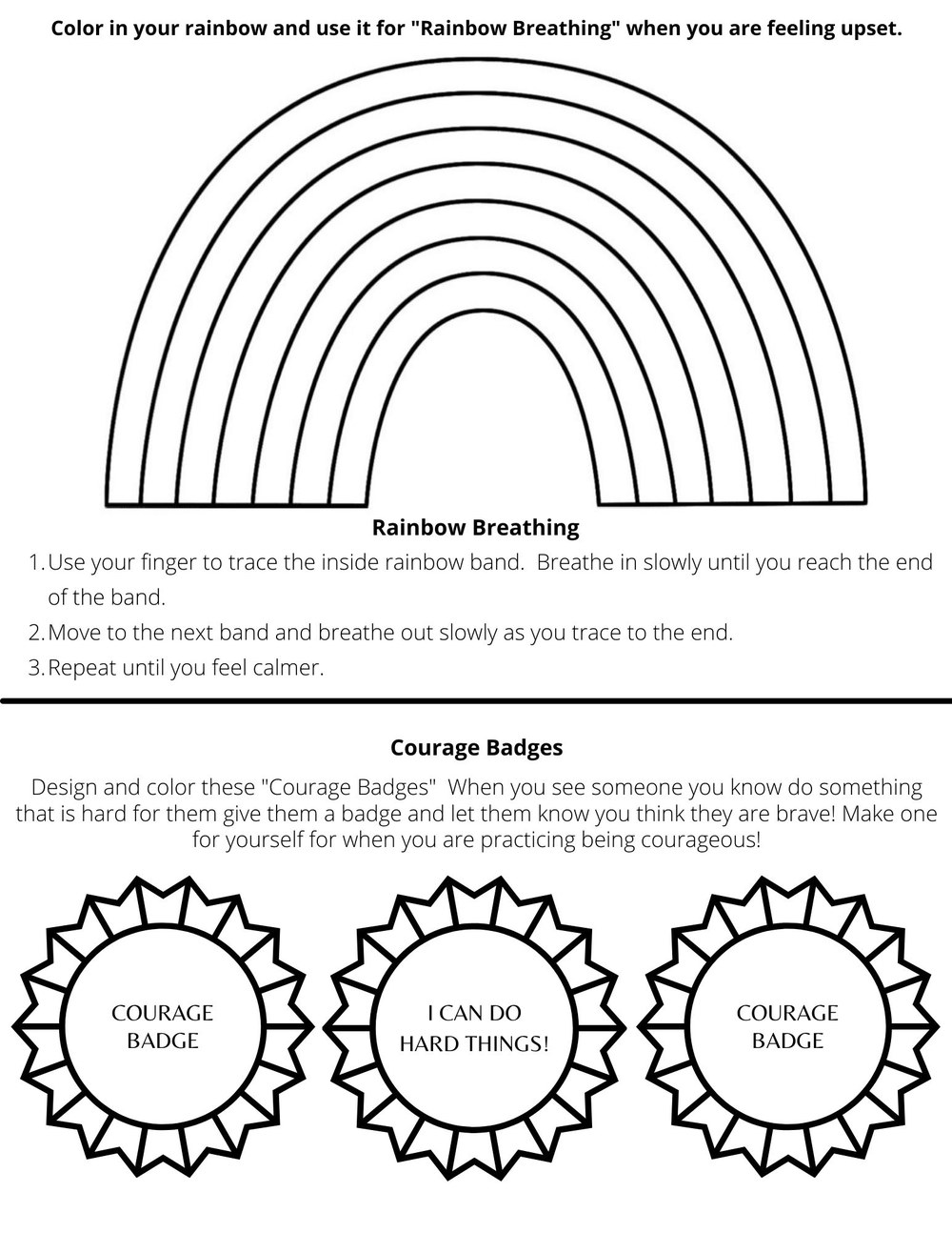 Click image for a higher quality printable PDF. Features the outline of a rainbow and three badges. Two badges say "Courage Badge" while the center badge says "I can do hard things!" The rest of the text reads as follows: Color in your rainbow and use it for "Rainbow Breathing" when you are feeling upset. Rainbow Breathing: 1. Use your finger to trace the inside rainbow band. Breathe in slowly until you reach the end of the band. 2. Move to the next band and breathe out slowly as you trace to the end. 3. Repeat until you feel calmer. Courage Badges: Design and color these "Courage Badges". Whe you see someone you know do something that is hard for them, give them a badge and let them know you think they are brave! Make one for yourself for when you are practicing being courageous!