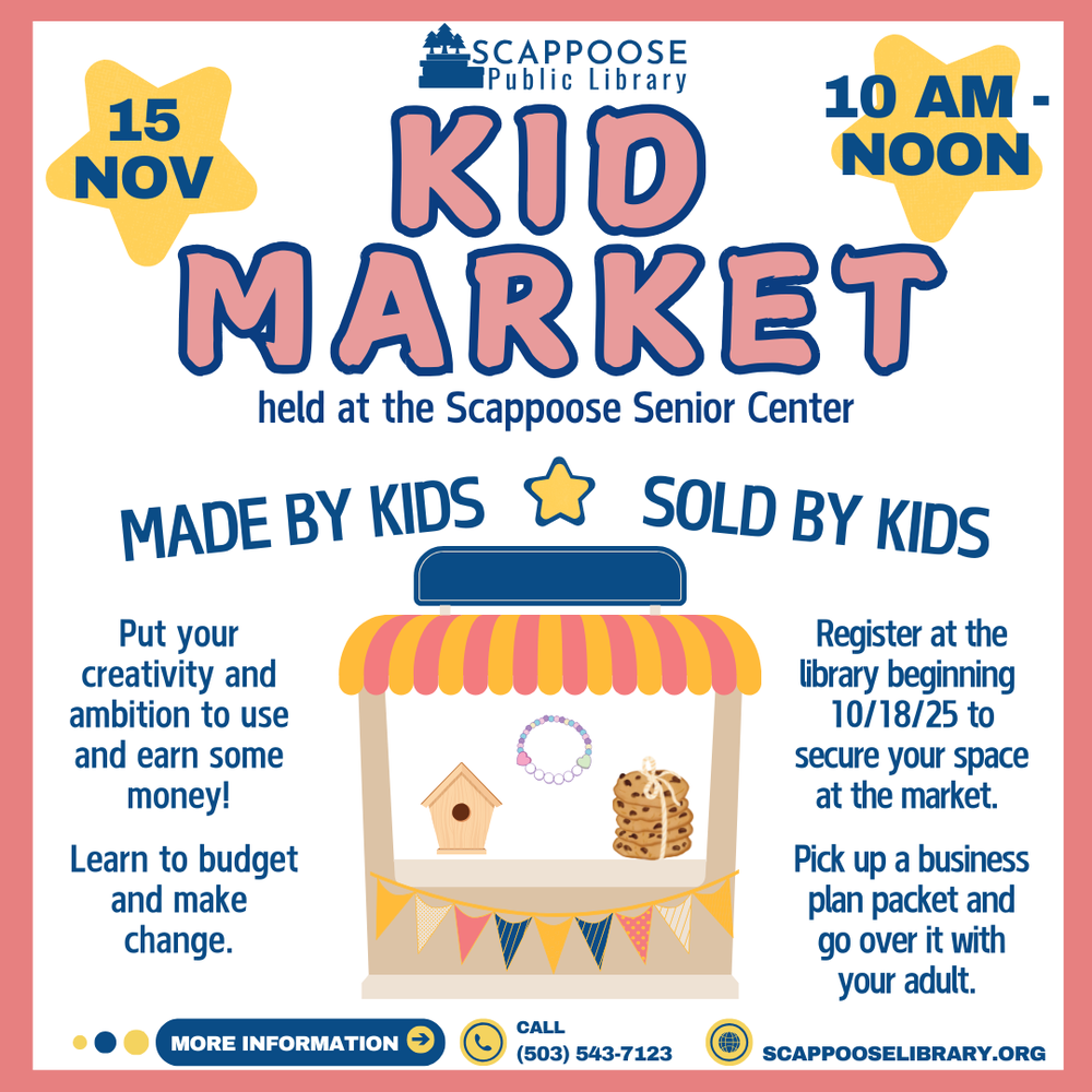 Scappoose Public Library Kid Market held at the Scappoose Senior Center. 15 November, 10 AM–Noon. Made by kids, sold by kids. Put your creativity and ambition to use and earn some money! Learn to budget and make change. Register at the library beginning 10/18/2025 to secure your space at the market. Pick up a business plan packet and go over it with your adult. More information: call (503) 543-7123. scappooselibrary.org