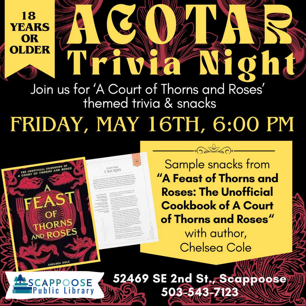 ACOTAR Trivia Night. Join us for "A Court of Thorns and Roses" themed trivia and snacks. Friday, May 16th, 6:00 PM. 18 years or older. Sample snacks from "A Feast of Thorns and Roses: The Unofficial Cookbook of A Court of Thorns and Roses" with author, Chelsea Cole. Scappoose Public Library, 52469 SE 2nd St., Scappoose (503) 239-7123.
