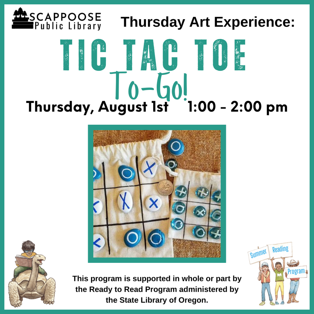 Art Tic Tac Toe To-Go!.png Scappoose Public Library Thursday Art Experience: Tic Tac Toe To-Go! Thursday, August 1st, 1:00–2:00 PM. This program is supported in whole or part by the Ready to Read Program administered by the State Library of Oregon. Flyer includes a photo of two small fabric bags of different sizes, each has a three-by-three grid marked on it and small colorful stones with X's and O's painted on them.