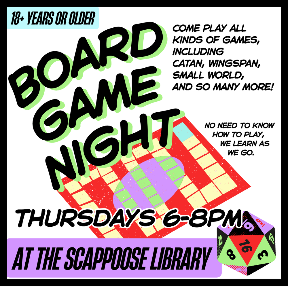 board game night 2025.png Board Game Night: Thursdays 6–8 PM at the Scappoose Library. Come play all kinds of games including Catan, Wingspan, Small World, and so many more! No need to know how to play, we learn as we go. 18+ years or older.