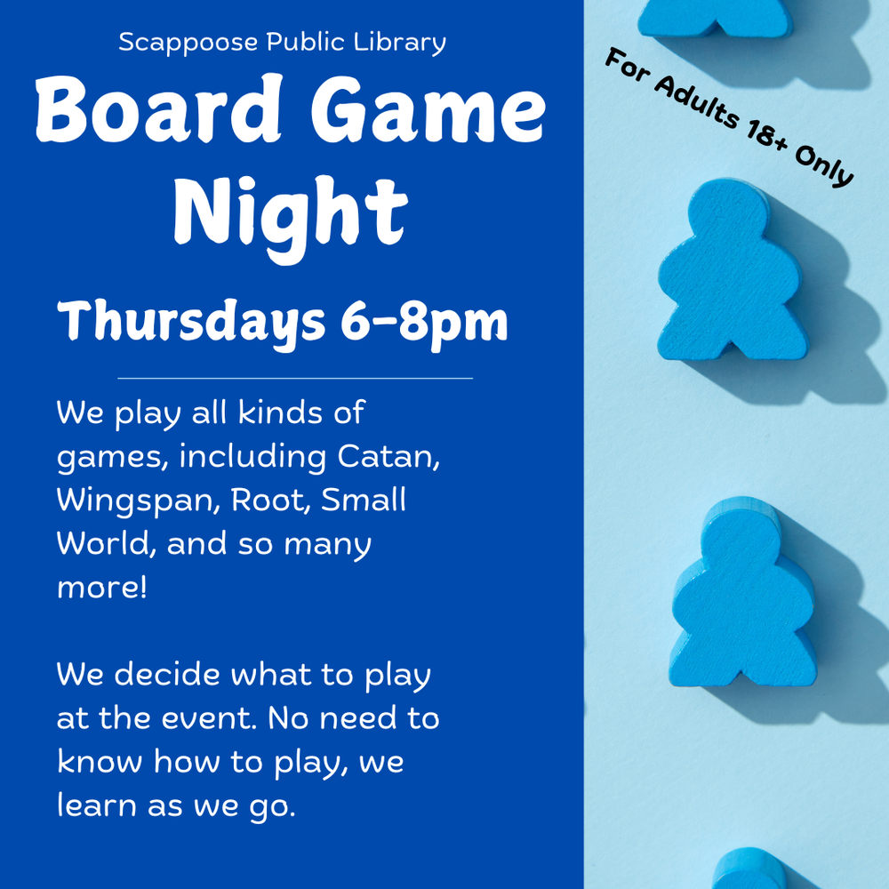 Board Game Night 9.5.24.png Scappoose Public Library Board Game Night. Thursdays 6–8 PM. We play all kinds of games including Catan, Wingspan, Root, Small World, and so many more! We decide what to play at the event. No need to know how to play, we learn as we go. For adults 18+ only.
