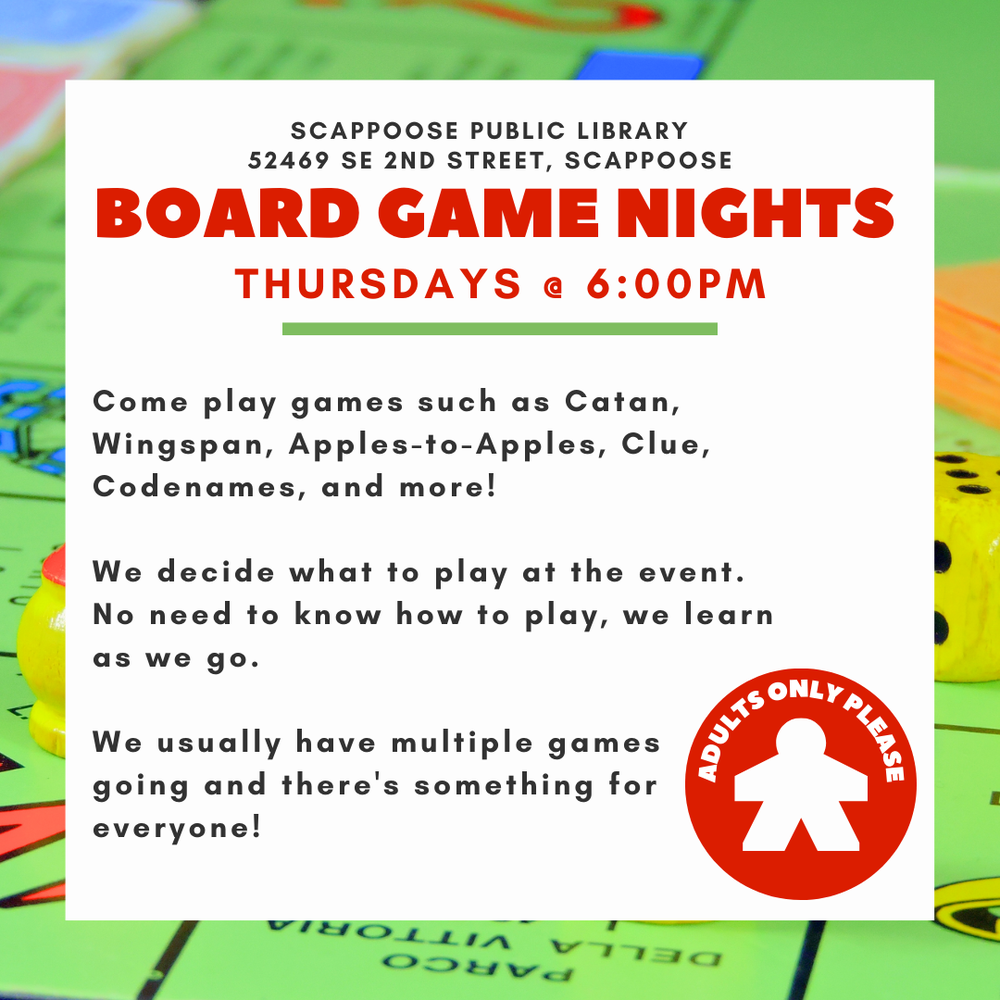 BOARD GAME NIGHTS.png Scappoose Public Library 52469 SE 2nd Street, Scappoose. Board Game Nights. Thursdays @ 6:00 PM. Come play games such as Catan, Wingspan, Apples-to-Apples, Clue, Codenames, and more! We decide what to play at the event. No need to know how to play, we learn as we go. We usually have multiple games going and there's something for everyone! Adults only please,
