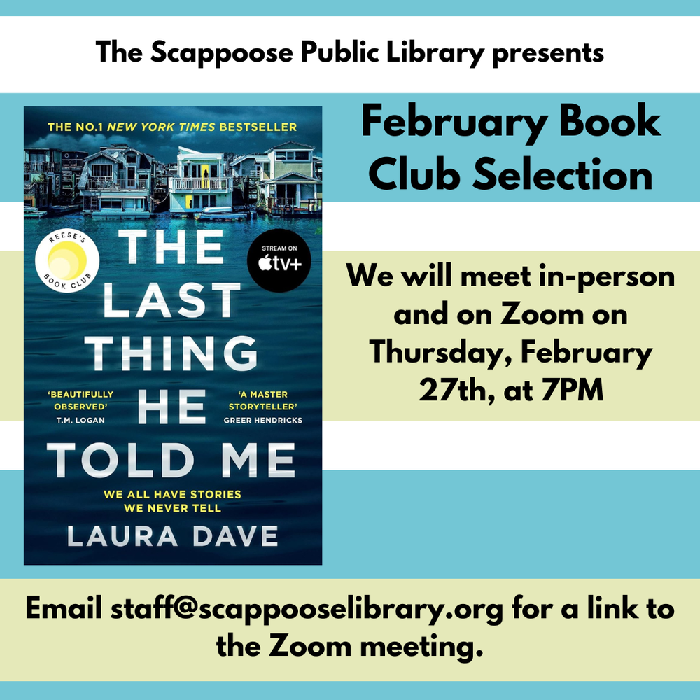 Book Club 202502.png The Scappoose Public Library presents: February Book Club Selection: "The Last Thing He Told Me" by Laura Dave. We will meet in-person and on Zoom on Thursday, February 27th, at 7 PM. Email staff@scappooselibrary.org for a link to the Zoom meeting.