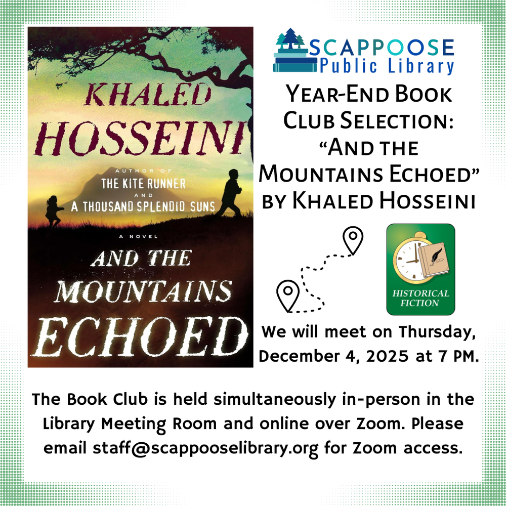 Book Club 202512.png Scappoose Public Library Year-End Book Club Selection: And the Mountains Echoed" by Khaled Hosseini. We will meet on Thursday, December 4, 2025 at 7 PM. The Book Club is held simultaneously in-person in the Library Meeting Room and online over Zoom. Please email staff@scappooselibrary.org for Zoom access. Flyer includes a Historical Fiction genre picture, and an icon of suggesting traveling between two points.