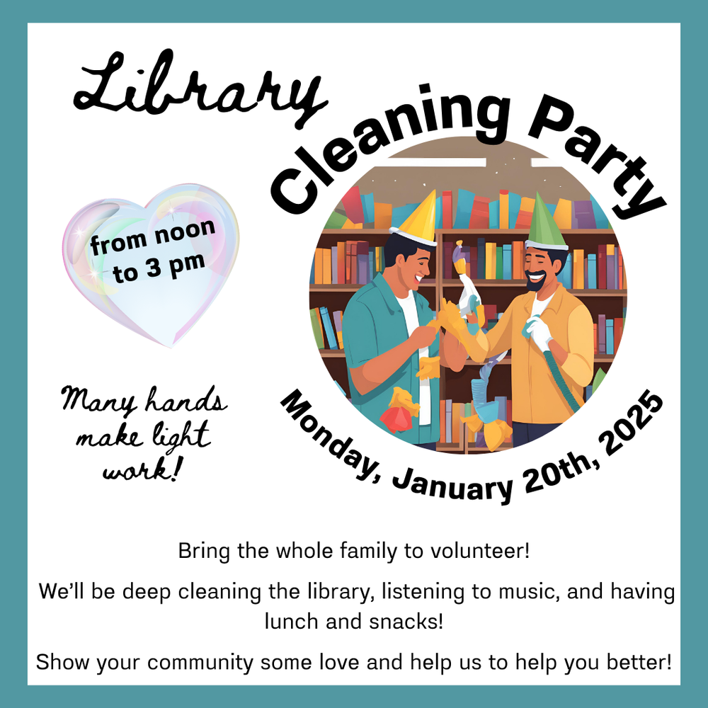 Cleaning Party.png Library Cleaning Party, from noon to 3 PM Monday, January 20th, 2025. Many hands make light work! Bring the whole family to volunteer! We'll be deep cleaning the library, listening to music, and having lunch and snacks! Show your community some love and help us to help you better!