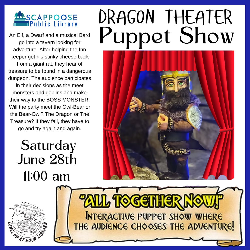 Dragon Theater Puppet Show SRP 2025.png Scappoose Public Library. Dragon Theater Puppet Show. Saturday, June 28th, 11:00 AM. "All Together Now!": Interactive puppet show where the audience chooses the adventure! An Elf, a Dwarf, and a musical Bard go into a tavern looking for adventure. After helping the inn keeper get his stink cheese back from a giant rat, they hear of treasure to be found in a dangerous dungeon. The audience participates in their decisions as they meet monsters and goblins and make their way to the BOSS MONSTER. Will the party meet the Owl-Bear or the Bear-Owl? The Dragon or The Treasure? If they fail, they have to go and try again and again. Level up at your library. Includes a photo of a bearded warrior puppet overlaid with clip-art of red stage curtains.