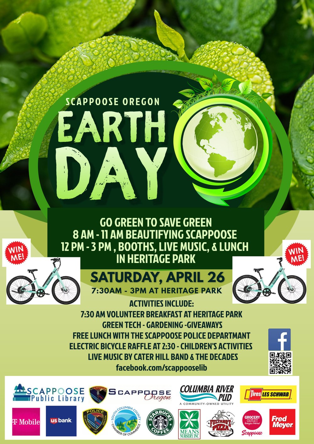 Green Earth Day Flyer 2025.jpg Scappoose Oregon Earth Day. Go green to save green. 8 AM–11 AM Beautifying Scappoose. 12 PM–3 PM Booths, live music, and lunch in Heritage Park. Saturday, April 26, 7:30 AM–3:00 PM at Heritage Park. Activities include: 7:30 AM Volunteer Breakfast at Heritage Park, Green Tech. Gardening. Giveaways. Free lunch with the Scappoose Police Department. Electric bicycle raffle at 2:30. Children's activities. Live music by Cater Hill Band and The Decades. facebook.com/scappooselib.