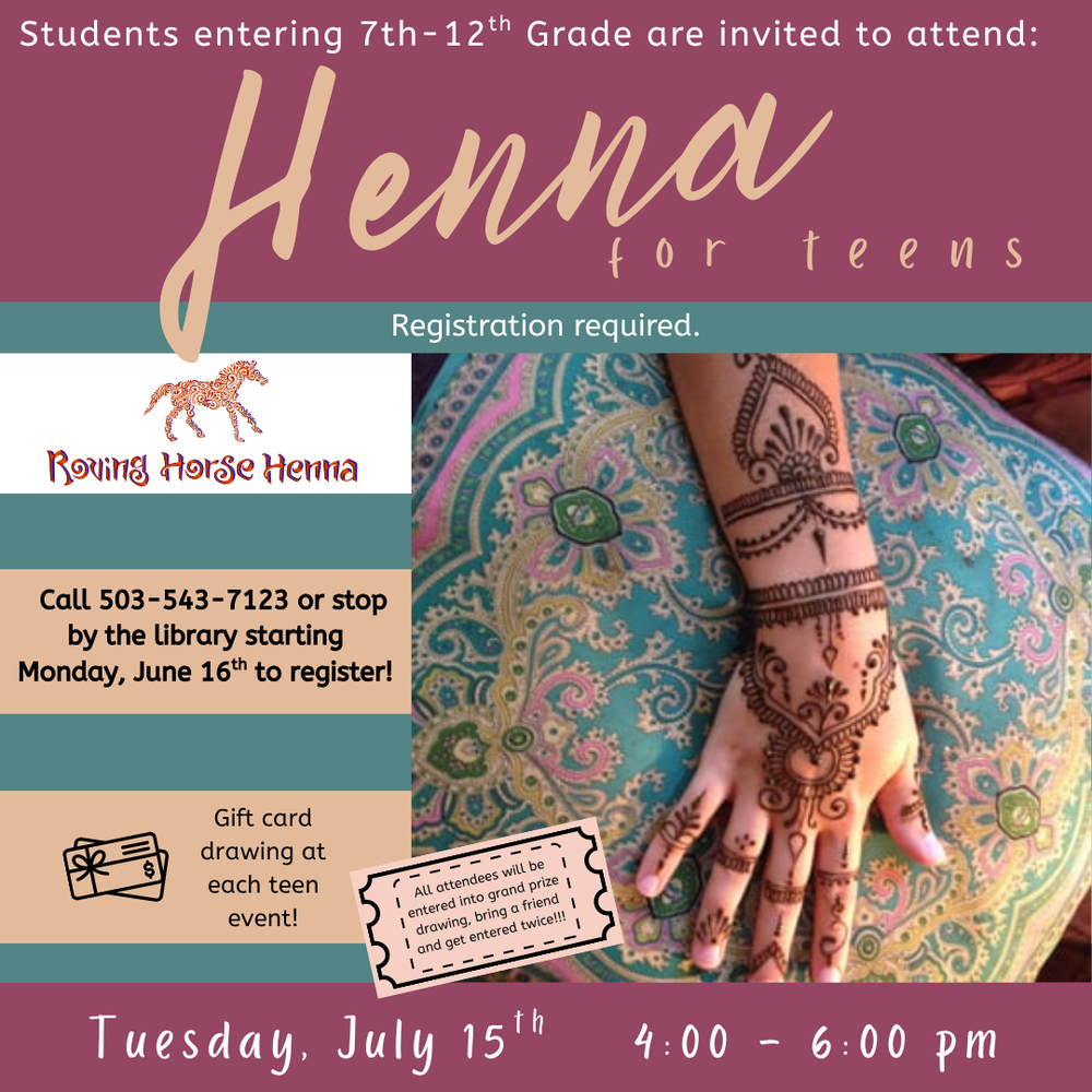 Henna SRP 2025.png Students entering 7th–12th Grade are invited to attend Henna for Teens. Registration required. Roving Horse Henna. Call 503-543-7123 or stop by the library starting Monday, June 16th to register! Gift card drawing at each teen event! All attendees will be entered into grand prize drawing, bring a friend and get entered twice!!! Tuesday, July 15th, 4:00–6:00 PM. Includes photo of someone's hand and arm with a beautiful design in henna.