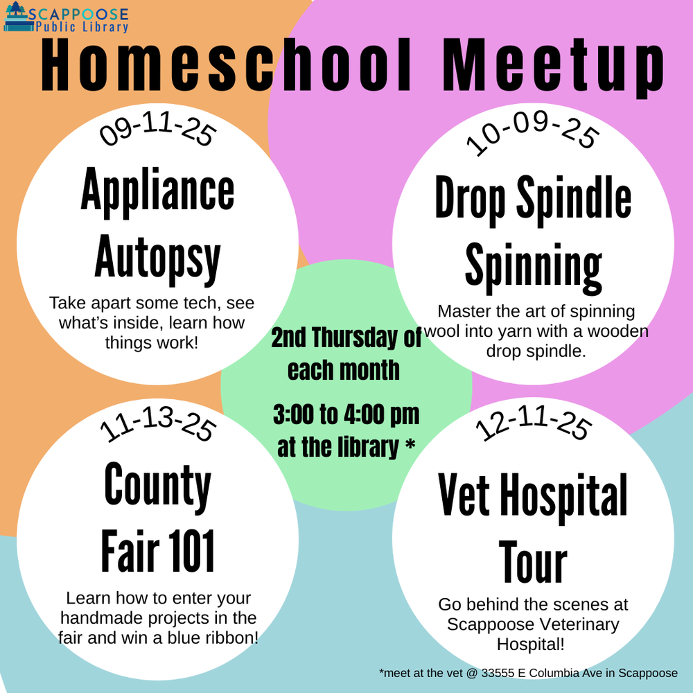 Homeschool Meetup 2025 Fall.png Scappoose Public Library Homeschool Meetup. 2nd Thursday of each month. 3:00 to 4:00 PM at the library.* 09/11/25: Appliance Autopsy: Take apart some tech, see what's inside, learn how things work! 10/09/2025: Drop Spindle Spinning: Master the art of spinning wool into yarn with a wooden drop spindle. 11/13/2025: County Fair 101: Learn how to enter your handmade projects in the fair and win a blue ribbon! 12/11/2025: Vet Hospital Tour: Go behind the scenes at Scappoose Veterinary Hospital! *Meet at the vet at 33555 E Columbia Ave in Scappoose.