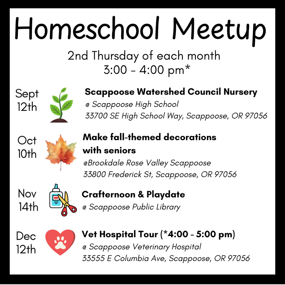 HOMESCHOOL MEETUP Fall 2024 Fixed.png Homeschool Meetup. 2nd Thursday of each month. 3:00–4:00 PM.* Sept 12th: Scappoose Watershed Council Nursery, @ Scappoose High School, 33700 SE High School Way, Scappoose, OR 97056. Oct 10th: Make fall-themed decorations with seniors, @ Brookdale Rose Valley Scappoose, 33800 Frederick St, Scappoose, OR 97056. Nov 14th: Crafternoon & Playdate, @ Scappoose Public Library. Dec 12th: Vet Hospital Tour (*4:00–5:00 PM), @ Scappoose Veterinary Hospital, 33555 E Columbia Abe, Scappoose, OR 97056.