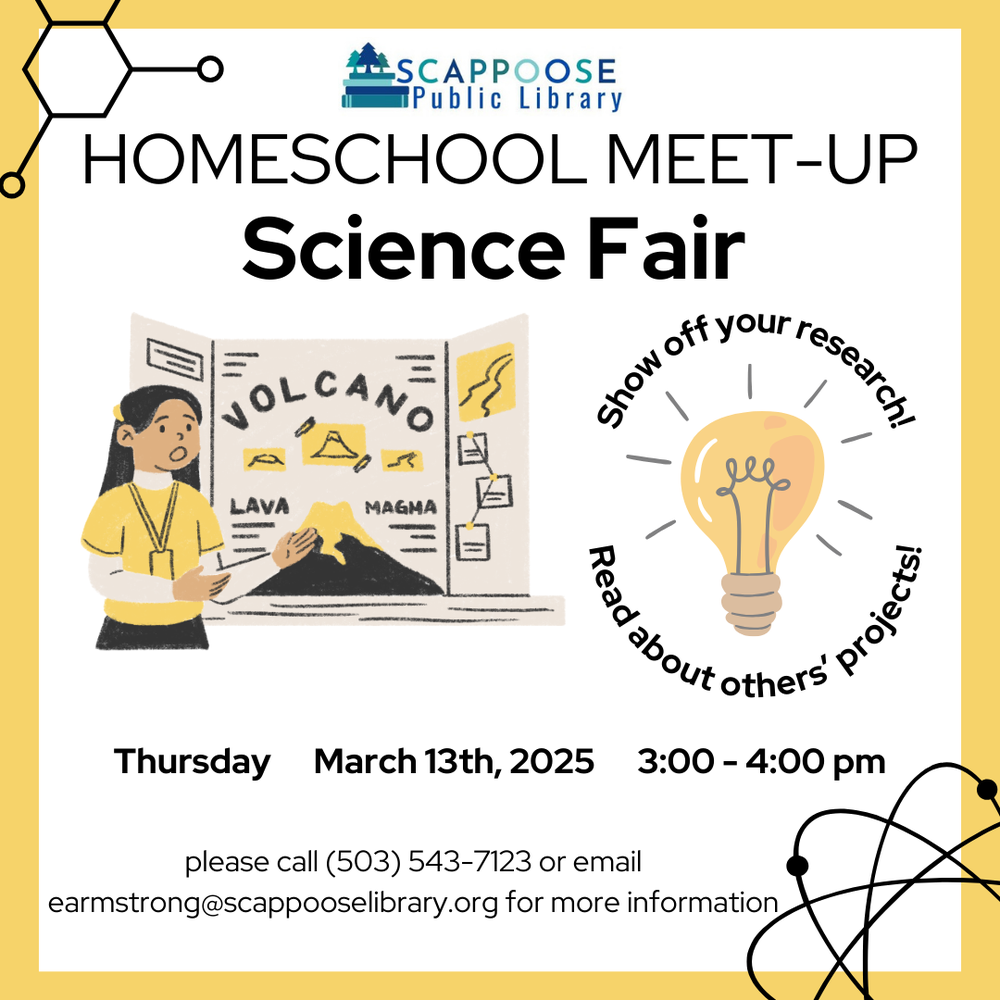 Scappoose Public Library Homeschool Meet-Up Science Fair. Thursday, March 13th, 3:00–4:00 PM. Show off your research! Read about others' projects! Please call (503) 543-7123 or email earmstrong@scappooselibrary.org for more information.