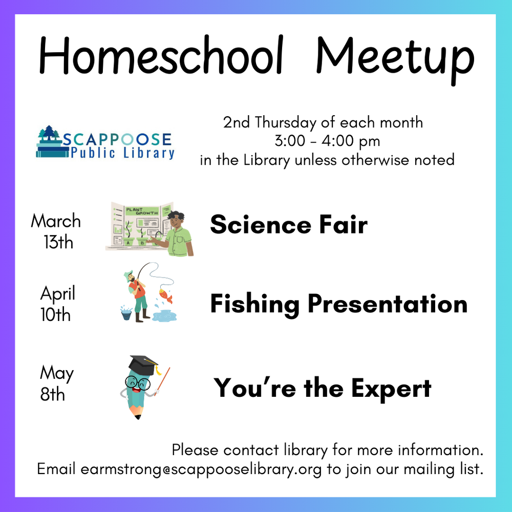 Homeschool Spring 2025 Flyer.png Homeschool Meetup. 2nd Thursday of each month. 3:00–4:00 PM, in the Library unless otherwise noted. March 13th: Science Fair. April 10th: Fishing Presentation. May 8th: You're the expert. Please contact library for more information. Email earmstrong@scappooselibrary.org to join our mailing list.