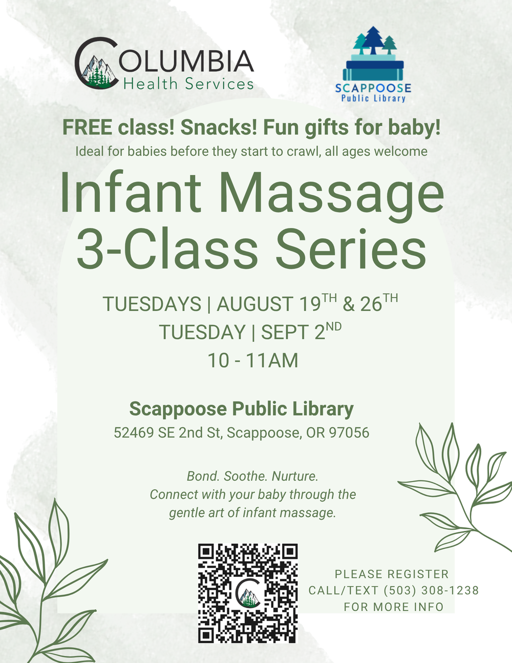 Infant Massage Class.png Columbia Health Services. Scappoose Public Library. Infant Massage 3-Class Series. Tuesdays: August 19th, August 26th, and September 2nd, 10:00–11:00 AM, at the Scappoose Public Library 52469 SE 2nd St Scappoose, OR 97056. Free class! Snacks! Fun gifts for baby! Ideal for babies before they start to crawl, all ages welcome. Bond. Soothe. Nurture. Connect with your baby through the gentle art of infant massage. Please register. Call/text (503) 308-1238 for more info. Flyer includes a QR code to @columbiahealthservices Link Tree.