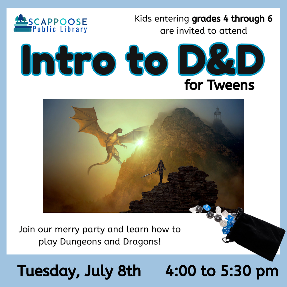Intro to D&D Tween SRP 2025.png Scappoose Public Library. Kids entering grades 4 through 6 are invited to attend Intro to D&D for Tweens. Join our merry party and learn how to play Dungeons and Dragons! Tuesday, July 8th, 4:00 to 5:30 PM. Includes an illustration of a human with a sword walking towards a dragon lifting off from a mountain. Also includes a photo of polyhedral dice spilling out of a bag.