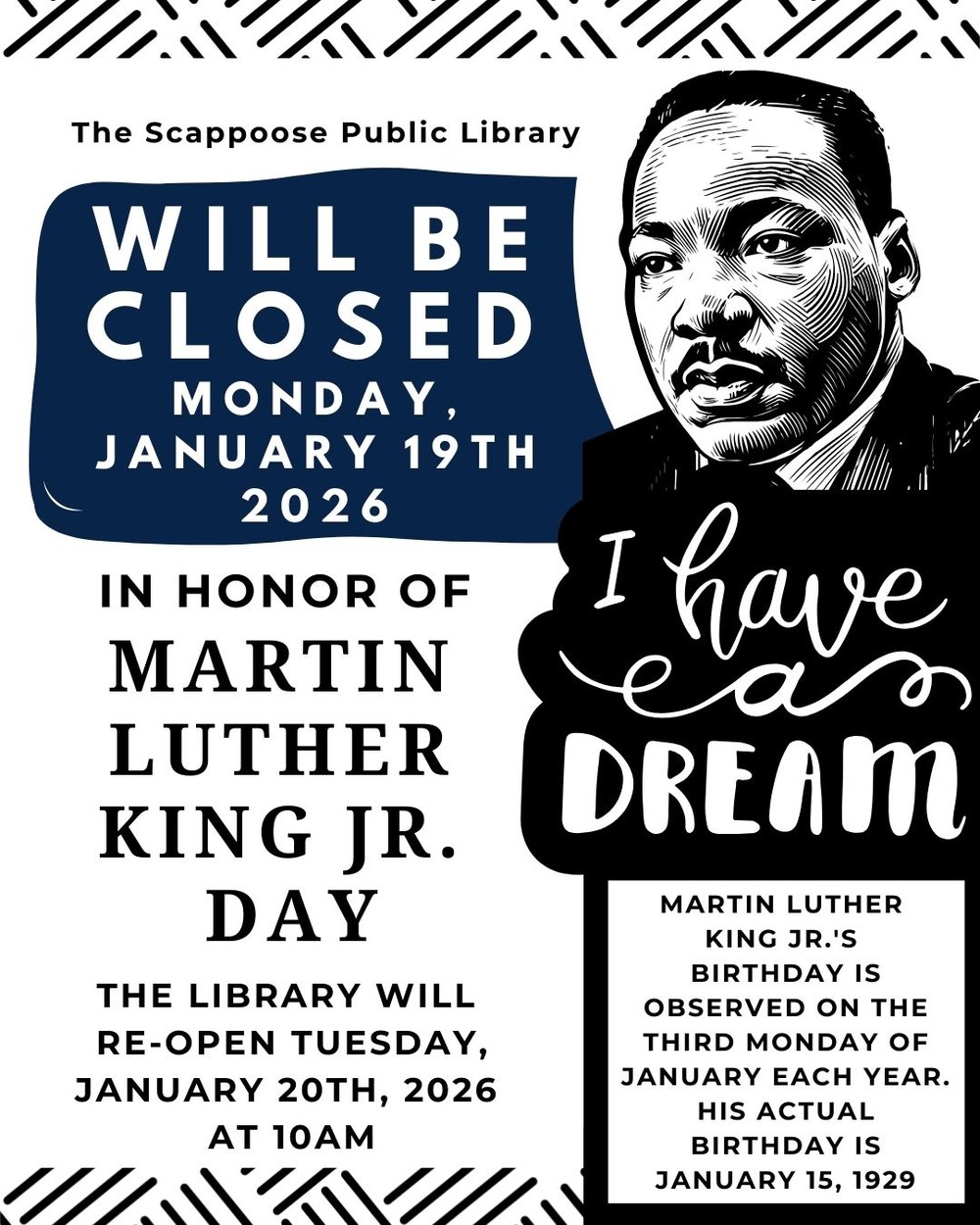 MLK 2026.jpg The Scappoose Public Library will be closed Monday, January 19th 2026 in honor of Martin Luther King Jr. Day. The Library will re-open Tuesday, January 20th, 2026 at 10 AM. Martin Luther King Jr.'s birthday is observed on the third Monday of January each year. His actual birthday is January 15, 1929. The flyer has a black-and-white portrait of Dr. King in a wood-print style, "I have a dream." is written underneath.