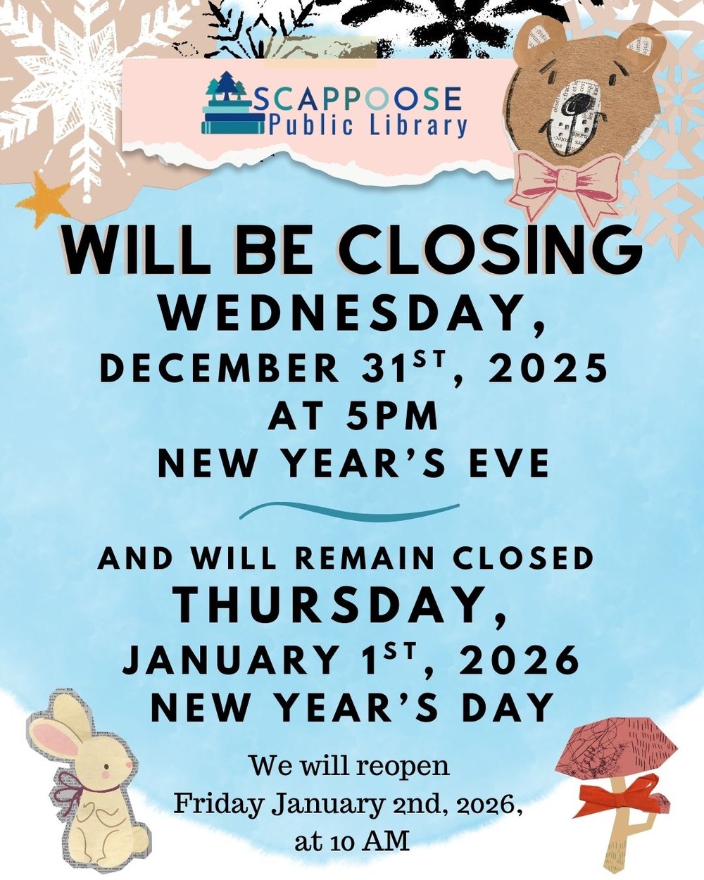 New Year 2026.jpg Scappoose Public Library will be closeing Wednesday, December 31st, 2025 at 5 PM New Year's Eve, and will remain closed Thursday, January 1st, 2026 New Year's Day. We will reopen Friday, January 2nd, 2026 at 10 AM.