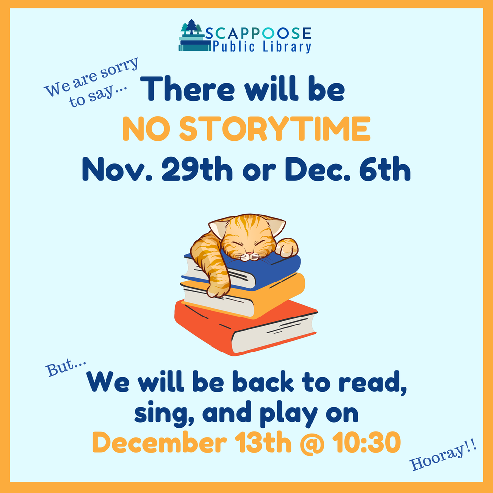 No story time.png Scappoose Public Library. We are sorry to say there will be no storytime Nov. 29th or Dec. 6th. But we will be back to read, sing, and play on December 13th at 10:30. Hooray!!
