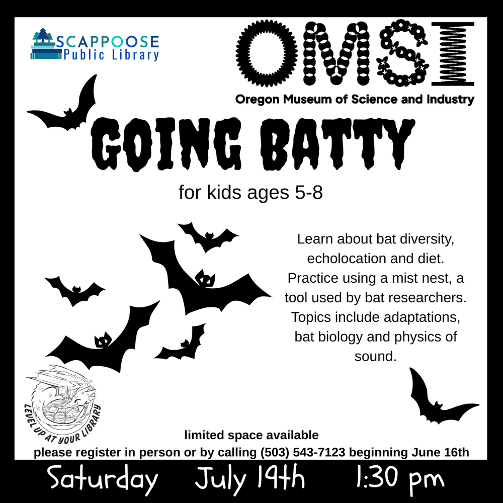 OMSI Going Batty 2025.png Scappoose Public Library. OMSI: Oregon Museum of Science and Industry. Going Batty for kids ages 5–8. Learn about bat diversity, echolococation and diet. Practice using a mist nest, a tool used by bat researchers. Topics inlude adaptations, bat biology and physics of sound. ***Space is limited and registration is required. Register in person or by calling (503) 543-7123.*** Saturday, July 19th. 1:30 PM. Level up at your library.
