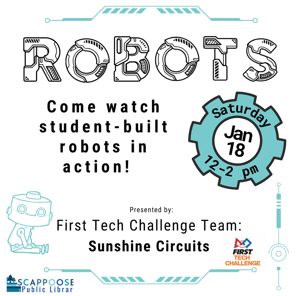 Robots!.png Robots. Come watch student-built robots in action! Saturday, Jan 18, 12–2 PM. Presented by: First Tech Challenge Team: Sunshine Circuits. Scappoose Public Library.