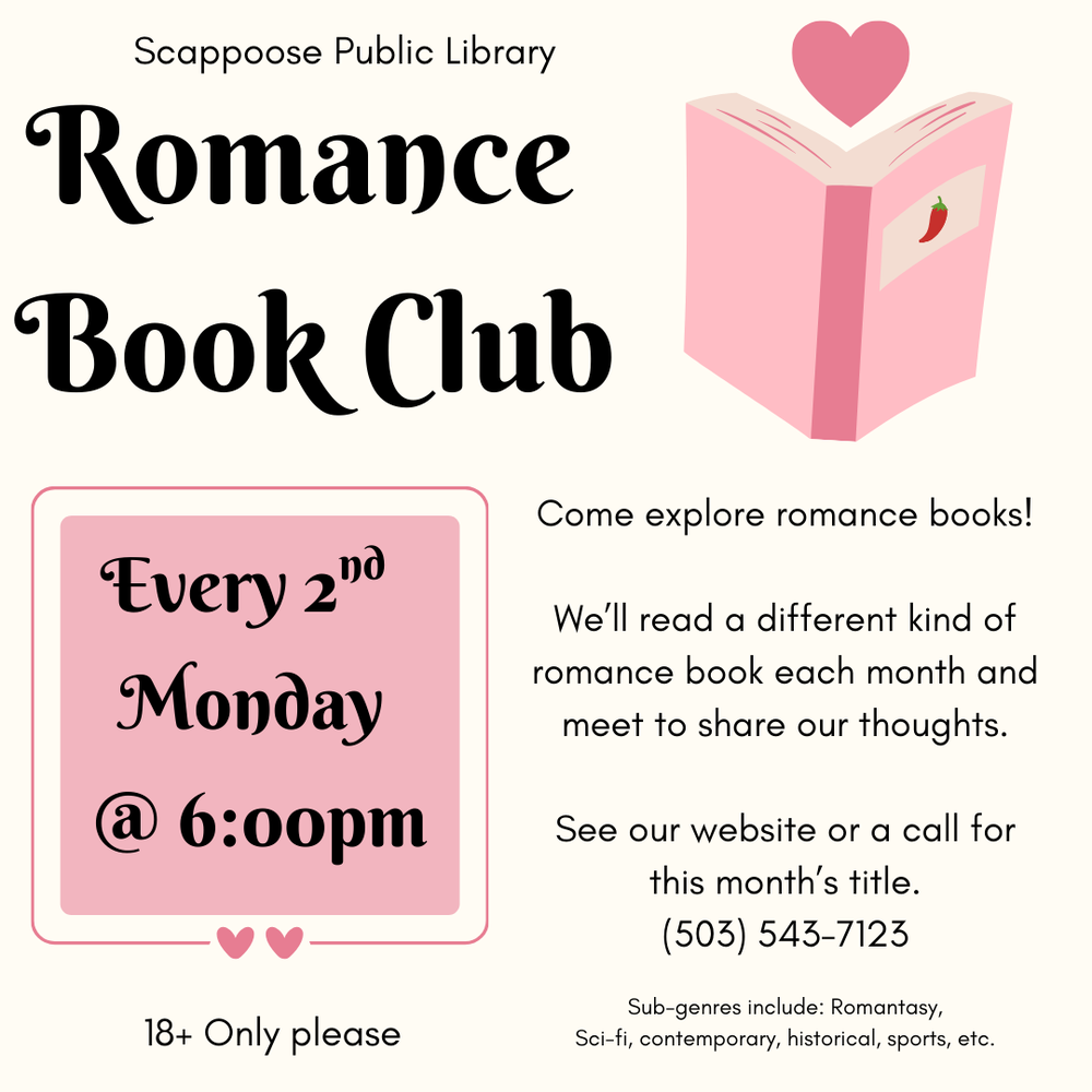 Scappoose Public Library Romance Book Club. Every 2nd Monday @ 6:00 PM. 18+ only please. Come explore romance books! We'll read a different kind of romance book each month and meet to share our thoughts. See our website or call for this month's title: (503) 543-7123. Sub-genres include: romantasy, sci-fi, contemporary, historical, sports, etc.