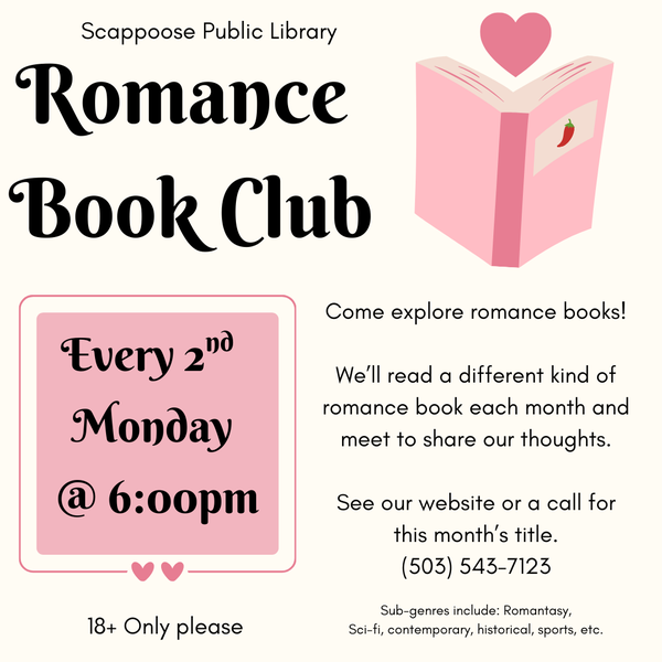 Romance Book Club Announcement.png Scappoose Public Library Romance Book Club. Every 2nd Monday @ 6:00 PM. 18+ only please. Come explore romance books! We'll read a different kind of romance book each month and meet to share our thoughts. See our website or call for this month's title: (503) 543-7123. Sub-genres include: romantasy, sci-fi, contemporary, historical, sports, etc.