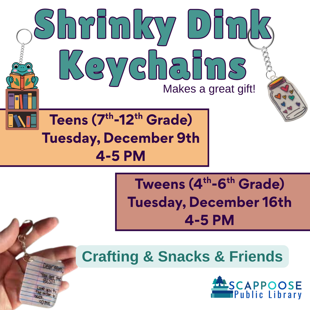 Shrinky Dinks.png Shrinky Dink Keychains. Makes a great gift! Teens (7th–12th Grade): Tuesday, December 9th, 4–5 PM. Tweens (4th–6th Grade): Tuesday, December 16th, 4–5 PM. Crafting & Snacks & Friends. Scappoose Public Library. Flyer contains three examples of illustrated plastic keychains.