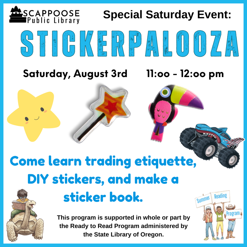 Stickerpalooza SRP 2024.png Scappoose Public Library Special Saturday Event: Stickerpalooza. Saturday, August 3rd, 11:00–12:00 PM. Come learn trading etiquette, DIY stickers, and make a sticker book. This program is supported in whole or part by the Ready to Read Program administered by the State Library of Oregon.