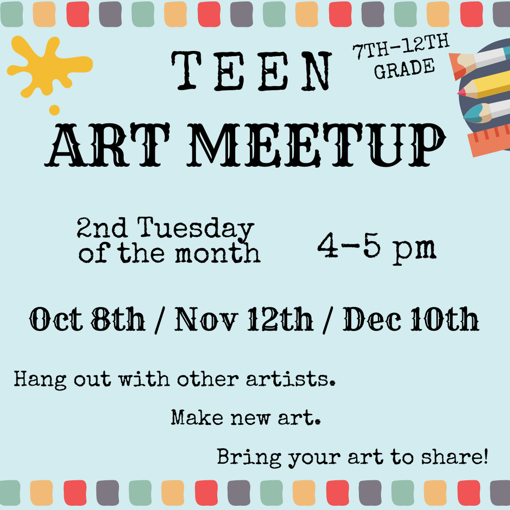 Teen Art Meetup. 7th–12th Grade. 2nd Tuesday of the month, 4–5 PM. Oct 8th / Nov 12th / Dec 10th. Hang out with other artists. Make new art. Bring your art to share!