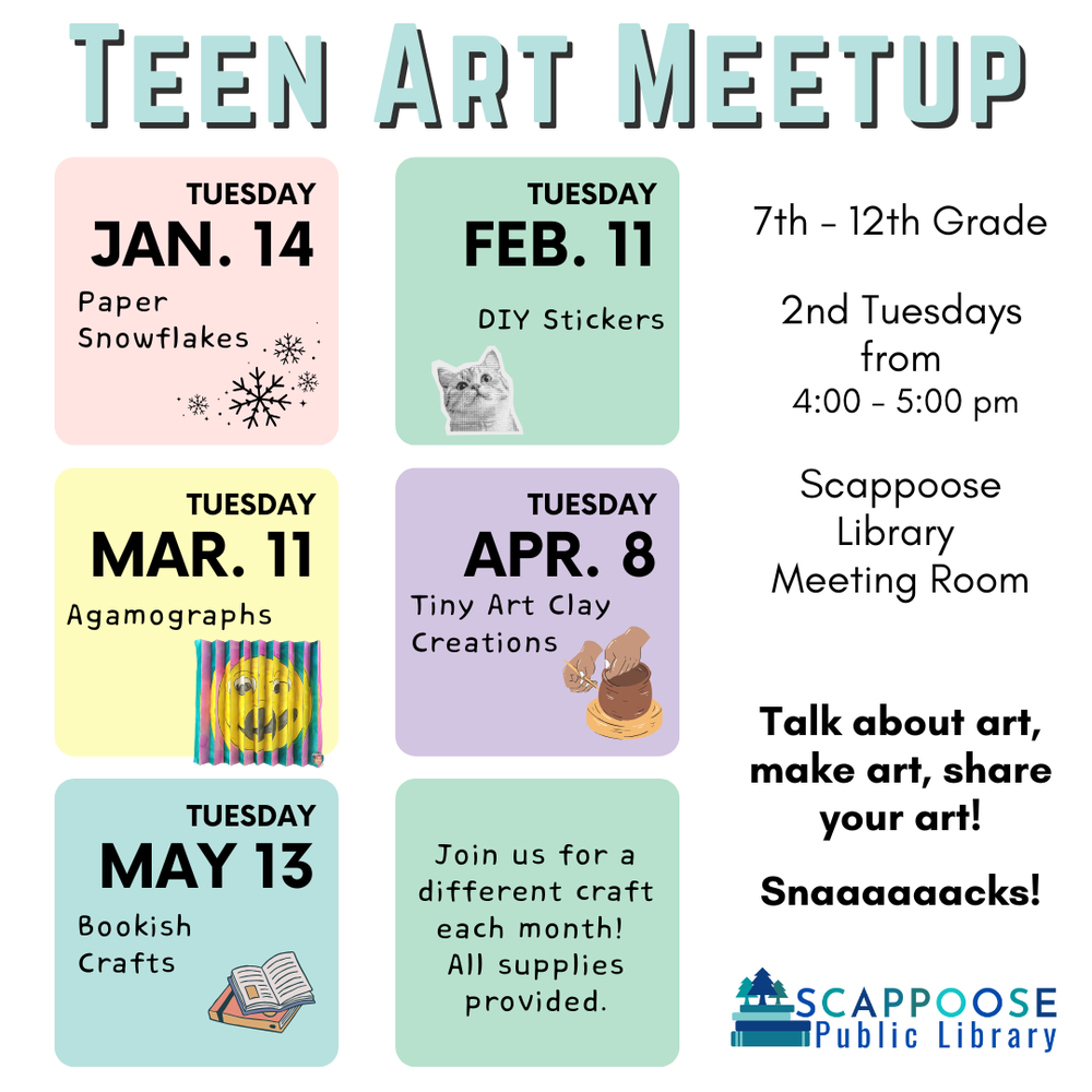 teen art meetup winter spring 25.png Teen Art Meetup. 7th–12th Grade. 2nd Tuesdays from 4:00–5:00 PM. Scappoose Library Meeting Room. Talk about art, make art, share your art! Snacks! (alt note: there are six "a"s in "snacks".) Tuesday January 14: Paper Snowflakes. Tuesday February 11: DIY Stickers. Tuesday March 11: Agamographs. Tuesday April 8: Tiny Art Clay Creations. Tuesday May 13: Bookish Crafts. Join us for a different craft each month! All supplies provided. Scappoose Public Library.