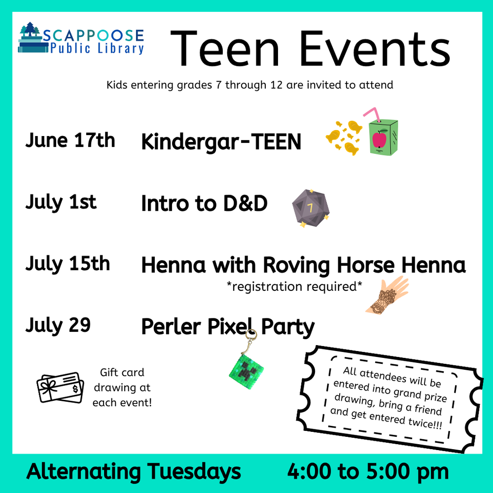 Teen Events SRP 2025.png Scappoose Public Library Teen Events. Kids entering grades 7 through 12 are invited to attend. June 17th: Kindergar-TEEN. July 1st: Intro to D&D. July 15th: Henna with Roving Horse Henna (registration required). July 29th: Perler Pixel Party. Gift card drawing at each event! All attendees will be entered into grand prize drawing, bring a friend and get entered twice!!! Alternating Tuesdays, 4:00 to 5:00 PM.