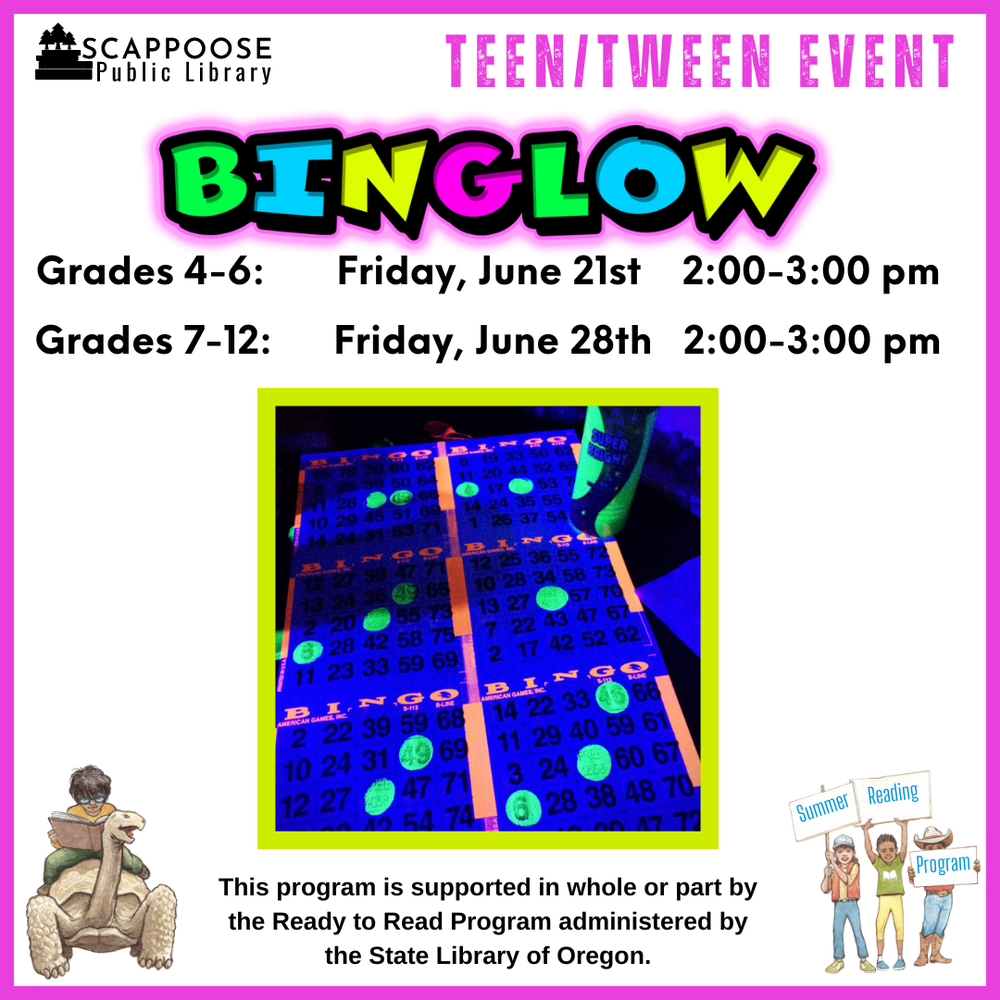 Teen Tween Bin-GLOW.png Scappoose Public Library Teen/Tween Event: BINGLOW. Grades 4–6: Friday, June 21st, 2:00–3:00 PM. Grades 7–12: Friday, June 28th, 2:00–3:00 PM. Flyer includes photo of a bingo sheet and marker giving off a florescent glow under ultraviolet light. This program is supported in whole or part by the Ready to Read Program administered by the State Library of Oregon.