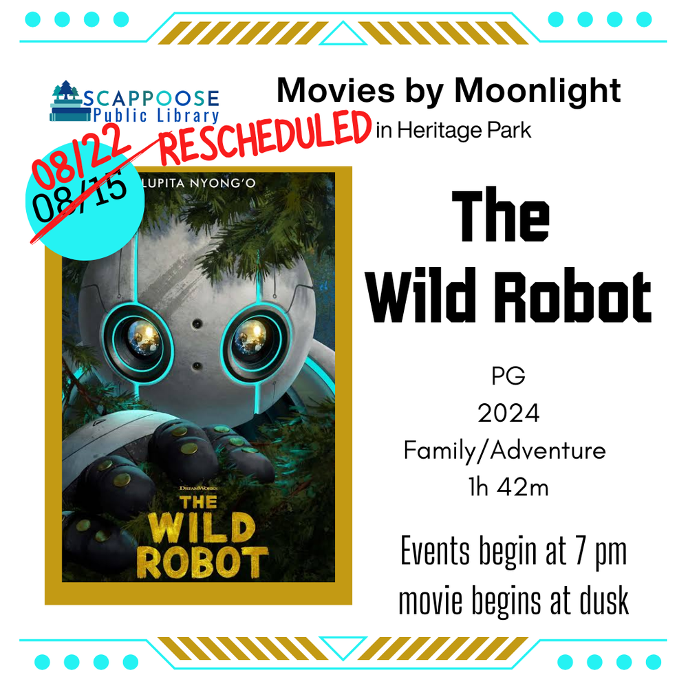 The Wild Robot RESCHEDULED.png Scappoose Public Library Movies by Moonlight in Heritage Park. Rescheduled: The Wild Robot: PG, 2024, Family/Adventure, 1 hour 42 minutes. Events begin at 7 PM, movie begins at dusk. 8/15 has been crossed out and replaced with 8/22.