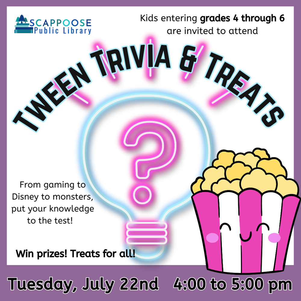 Trivia & Treats SRP 2025.png Scappoose Public Library. Kids entering grads 4 through 6 are invited to attend Tween Trivia & Treats. From gaming to Disney to monsters, put your knowledge to the test! Win prizes! Treats for all! Tuesday, July 22nd, 4:00 to 5:00 PM. Includes clip art of a neon lightbulb with a question mark, and a full popcorn bucket with a smiling face.