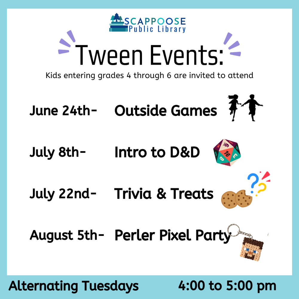Tween Events SRP 2025.png Scappoose Public Library Tween Events: Kids entering grades 4 through 6 are invited to attend. June 24th: Outside Games. July 8th: Intro to D&D. July 22nd: Trivia & Treats. August 5th: Perler Pixel Party. Alternating Tuesdays, 4:00 to 5:00 PM.