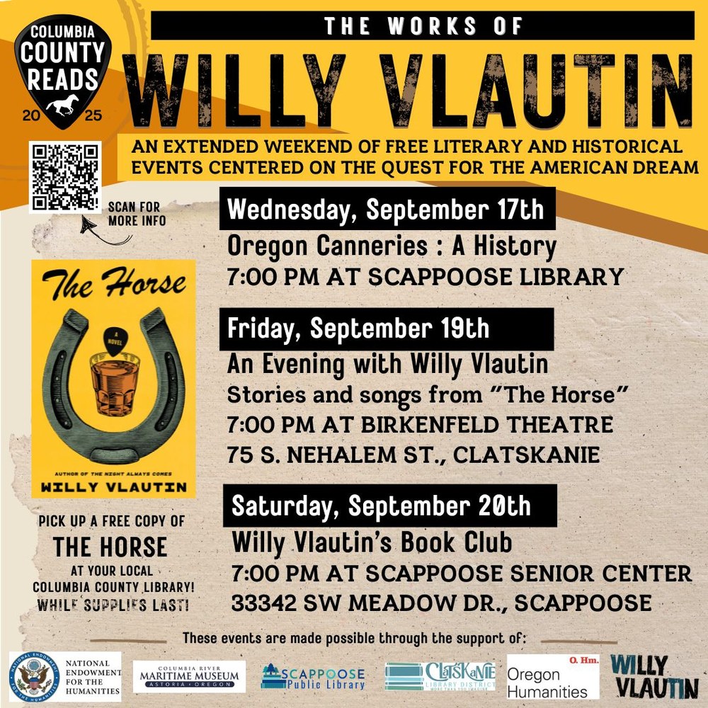 Willy Vlautin instagram with qR.jpg Columbia County Reads 2025: The Works of Willy Vlautin. An extended weekend of free literary and historical events centered on the quest for the American Dream. Wednesday, September 17th: Oregon Canneries: A History, 7:00 PM at Scappoose Library. Friday, September 19th: An Evening with Willy Vlautin: Stories and songs from "The Horse", 7:00 PM at Birkenfeld Theatre 75 S Nehalem St, Clatskanie. Saturday, September 20th: Willy Vlautin's Book Club, 7:00 PM at Scappoose Senior Center 33342 SW Meadow Dr, Scappoose. Pick up a free copy of "The Horse" at your local Columbia County library while supplies last! These events are made possible through the support of National Endowment for the Humanities, Columbia River Maritime Museum, Scappoose Public Library, Clatskanie Library District, Oregon Humanities, Willy Vlautin. There's a QR code to scan for more info that leads to https://www.scappooselibrary.org/columbia-county-reads/2025 .