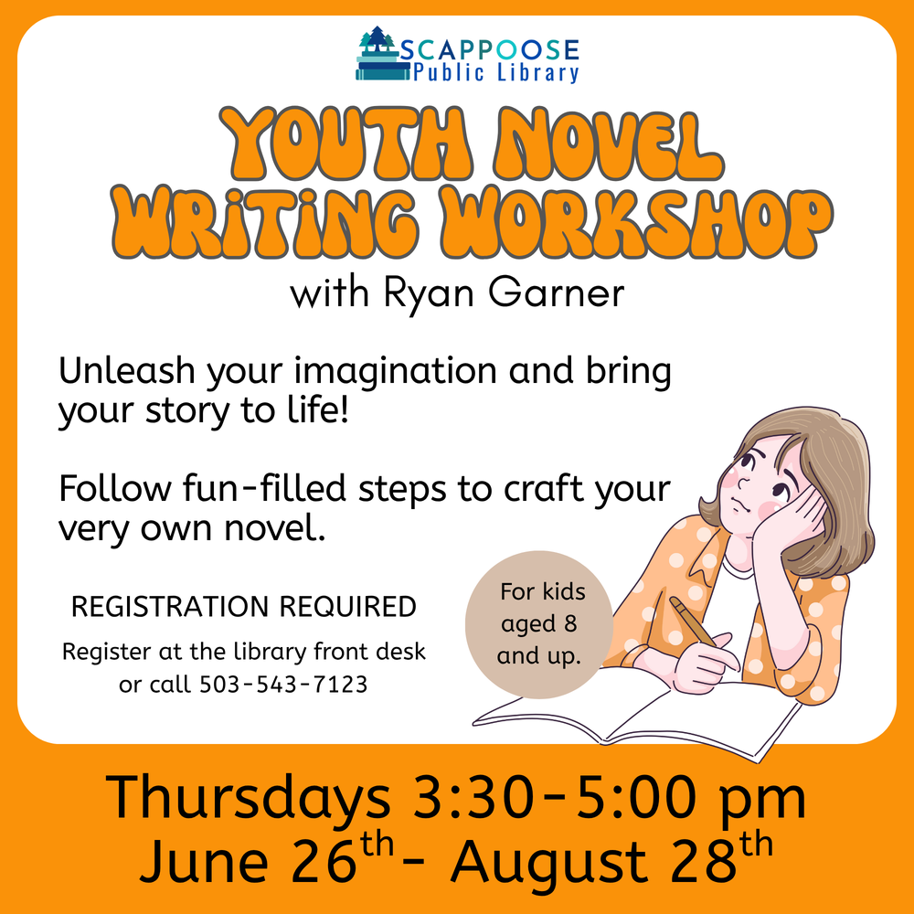 Youth Novel Writing Class.png Scappoose Public Library Youth Novel Writing Workshop with Ryan Garner. Unleash your imagination and bring your story to life! Follow fun-filled steps to craft your very own novel. For kids aged 8 and up. Registration required. Register at the library front desk or call (503) 543-7123. Thursdays 3:30–5:00 PM June 26th–August 28th.