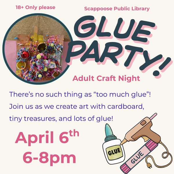 Adult Craft April 6th.png 18+ only please. Scappoose Public Library Glue Party! Adult Craft Night. There's no such thing as "too much glue"! Join us as we create art with cardboard, tiny treasures, and lots of glue! April 6th, 6–8 PM.