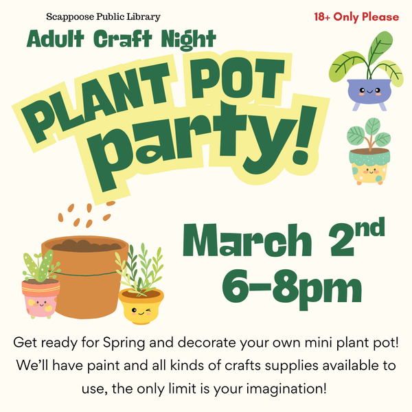 Adult Craft March 2nd.png Scappoose Public Library Adult Craft Night Plant Pot Party! March 2nd, 6–8 PM. 18+ only please. Get ready for Spring and decorate your own mini plant pot! We'll have paint and all kinds of crafts supplies available to use, the only limit is your imagination!