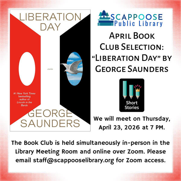 Book Club 202604.png Scappoose Public Library April Book Club Selection: "Liberation Day" by George Saunders. We will meet on Thursday, April 23, 2026 at 7 PM. The Book Club is held simultaneously in-person in the Library Meeting Room and online over Zoom. Please email staff@scappooselibrary.org for Zoom access. The genre for this book is "Short Stories".