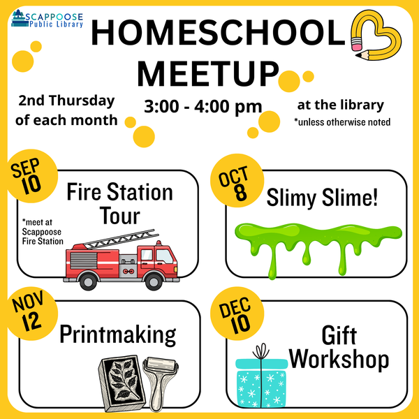 Homeschool Fall 2026.png Scappoose Public Library Homeschool Meetup. 2nd Thursday of each month, 3:00–4:00 PM, at the library unless otherwise noted. Sep 10: Fire Station Tour, meet at the Scappoose Fire Station. Oct 8: Slimy Slime! Nov 12: Printmaking. Dec 10: Gift Workshop.