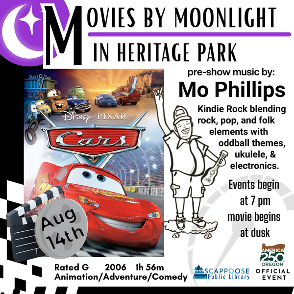 Movies by Moonlight in Heritage Park. Cars, August 14th, Rated G, 2006, 1h 56m, Animation/Adventure/Comedy. Pre-show music by Mo Phillips: Kindie Rock blending rock, pop, and folk elements with oddball themes, ukulele, and electronics. Events begin at 7 PM, movie begins at dusk. Scappoose Public Library. America 250 Oregon Official Event.