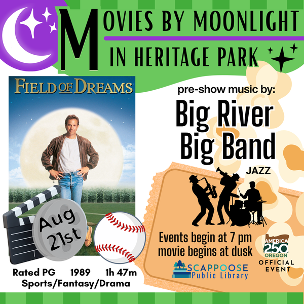 Movies by Moonlight 2026 Field of Dreams.png Movies by Moonlight in Heritage Park. Field of Dreams, August 21st, rated PG, 1989, 1h 47m, sports/fantasy/drama. Pre-show music by Big River Band (jazz). Events begin at 7 PM, movie begins at dusk. Scappoose Public Library. America 250 Oregon Official Event.