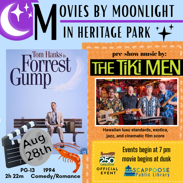 Movies by Moonlight in Heritage Park. Forrest Gump, August 28th, PG-13, 1994, 2h 22m, comedy/romance. Pre-show music by The Tiki Men: Hawaiian luau standards, exotica, jazz, and cinematic film score. Events begin at 7 PM, movie begins at dusk. America 250 Oregon Official Event. Scappoose Public Library.