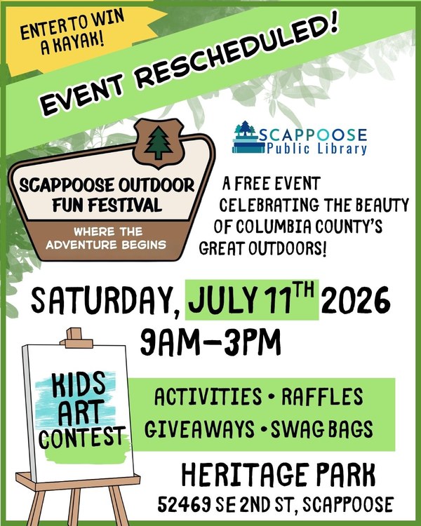 outdoorfest rescheduled.jpg Event Rescheduled! Scappoose Outdoor Fun Festival: Where the Adventure Begins! Saturday, July 11th 2026, 9 AM–3 PM. A free event celebrating the beauty of Columbia County's great outdoors! Enter to win a kayak! Activities, raffles, giveaways, swag bags, kids art contest. Heritage Park, 52469 SE 2nd St, Scappoose. Scappoose Public Library.