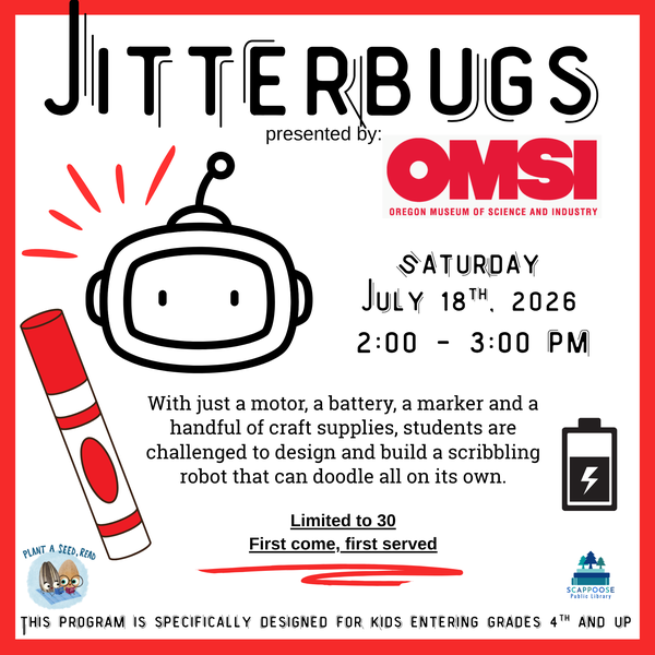 SRP 2026 OMSI Jitterbugs.png Jitterbugs presented by OMSI: Oregon Museum of Science and Industry. Saturday, July 18th, 2026, 2:00 – 3:00 PM. With just a motor, a battery, a marker and a handful of craft supplies, students are challenged to design a build a scribbling robot that can doodle all on its own. Limited to 30, first come, first served. This program is specifically designed for kids entering grades 4th and up. Plant a seed, read. Scappoose Public Library.