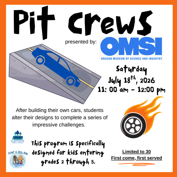 SRP 2026 OMSI Pit Crews.png Pit Crews presented by OMSI: Oregon Museum of Science and Industry. Saturday, July 18th, 2026, 11:00 AM – 12:00 PM. After building their own cars, students alter their designs to complete a series of impressive challenges. This program is specifically designed for kids entering grades 2 through 5. Limited to 30, first come, first served. Scappoose Public Library. Plant a Seed, Read.
