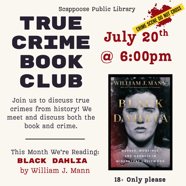 True Crime BC Meeting 202607.png Scappoose Public Library True Crime Book Club. Join us to discuss true crimes from history! We meet and discuss both the book and the crime. This month we're reading: Black Dahlia by William J. Mann. July 20th at 6:00 PM. 18+ only please.